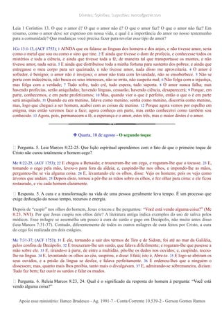 Dúvidas; Opiniões; Sugestões: ramos@advir.comDúvidas; Opiniões; Sugestões: ramos@advir.com
Leia 1 Coríntios 13. O que o amor é? O que o amor não é? O que o amor faz? O que o amor não faz? Em
resumo, como o amor deve ser expresso em nossa vida, e qual é a importância do amor no nosso testemunho
para a comunidade? Que mudanças você precisa fazer para revelar esse tipo de amor?
1Co 13:1-13, (ACF 1753); 1 AINDA que eu falasse as línguas dos homens e dos anjos, e não tivesse amor, seria
como o metal que soa ou como o sino que tine. 2 E ainda que tivesse o dom de profecia, e conhecesse todos os
mistérios e toda a ciência, e ainda que tivesse toda a fé, de maneira tal que transportasse os montes, e não
tivesse amor, nada seria. 3 E ainda que distribuísse toda a minha fortuna para sustento dos pobres, e ainda que
entregasse o meu corpo para ser queimado, e não tivesse amor, nada disso me aproveitaria. 4 O amor é
sofredor, é benigno; o amor não é invejoso; o amor não trata com leviandade, não se ensoberbece. 5 Não se
porta com indecência, não busca os seus interesses, não se irrita, não suspeita mal; 6 Não folga com a injustiça,
mas folga com a verdade; 7 Tudo sofre, tudo crê, tudo espera, tudo suporta. 8 O amor nunca falha; mas
havendo profecias, serão aniquiladas; havendo línguas, cessarão; havendo ciência, desaparecerá; 9 Porque, em
parte, conhecemos, e em parte profetizamos; 10 Mas, quando vier o que é perfeito, então o que o é em parte
será aniquilado. 11 Quando eu era menino, falava como menino, sentia como menino, discorria como menino,
mas, logo que cheguei a ser homem, acabei com as coisas de menino. 12 Porque agora vemos por espelho em
enigma, mas então veremos face a face; agora conheço em parte, mas então conhecerei como também sou
conhecido. 13 Agora, pois, permanecem a fé, a esperança e o amor, estes três, mas o maior destes é o amor.
❉ Quarta, 10 de agosto - O segundo toque
► Pergunta. 5. Leia Marcos 8:22-25. Que lição espiritual aprendemos com o fato de que o primeiro toque de
Cristo não curou totalmente o homem cego?
Mc 8:22-25, (ACF 1753); 22 E chegou a Betsaida; e trouxeram-lhe um cego, e rogaram-lhe que o tocasse. 23 E,
tomando o cego pela mão, levou-o para fora da aldeia; e, cuspindo-lhe nos olhos, e impondo-lhe as mãos,
perguntou-lhe se via alguma coisa. 24 E, levantando ele os olhos, disse: Vejo os homens; pois os vejo como
árvores que andam. 25 Depois disto, tornou a pôr-lhe as mãos sobre os olhos, e fez olhar para cima: e ele ficou
restaurado, e viu cada homem claramente.
► Resposta. 5. A cura e a transformação na vida de uma pessoa geralmente leva tempo. É um processo que
exige dedicação do nosso tempo, recursos e energia.
Depois de “cuspir” nos olhos do homem, Jesus o tocou e lhe perguntou: “Você está vendo alguma coisa?” (Mc
8:23, NVI). Por que Jesus cuspiu nos olhos dele? A literatura antiga indica exemplos do uso de saliva pelos
médicos. Esse milagre se assemelha um pouco à cura do surdo e gago em Decápolis, não muito antes disso
(leia Marcos 7:31-37). Contudo, diferentemente de todos os outros milagres de cura feitos por Cristo, a cura
do cego foi realizada em dois estágios.
Mc 7:31-37, (ACF 1753); 31 E ele, tornando a sair dos termos de Tiro e de Sidom, foi até ao mar da Galiléia,
pelos confins de Decápolis. 32 E trouxeram-lhe um surdo, que falava dificilmente; e rogaram-lhe que pusesse a
mão sobre ele. 33 E, tirando-o à parte, de entre a multidão, pôs-lhe os dedos nos ouvidos; e, cuspindo, tocou-
lhe na língua. 34 E, levantando os olhos ao céu, suspirou, e disse: Efatá; isto é, Abre-te. 35 E logo se abriram os
seus ouvidos, e a prisão da língua se desfez, e falava perfeitamente. 36 E ordenou-lhes que a ninguém o
dissessem; mas, quanto mais lhos proibia, tanto mais o divulgavam. 37 E, admirando-se sobremaneira, diziam:
Tudo faz bem; faz ouvir os surdos e falar os mudos.
► Pergunta. 6. Releia Marcos 8:23, 24. Qual é o significado da resposta do homem à pergunta: “Você está
vendo alguma coisa?”
Apoie esse ministério: Banco Bradesco - Ag. 1991-7 - Conta Corrente 10.539-2 - Gerson Gomes RamosApoie esse ministério: Banco Bradesco - Ag. 1991-7 - Conta Corrente 10.539-2 - Gerson Gomes Ramos
 