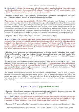Dúvidas; Opiniões; Sugestões: ramos@advir.comDúvidas; Opiniões; Sugestões: ramos@advir.com
Mc 8:23-24, (KJA); 23 Então, Ele tomou o cego pela mão e o conduziu para fora da aldeia. Em seguida, cuspiu
nos olhos daquele homem e lhe impôs as mãos. E indagou: “Vês alguma coisa?” 24 O homem levanta os olhos
e afirma: “Vejo pessoas; mas elas se parecem com árvores caminhando”.
► Resposta. 6. O cego disse: “Vejo os homens [...] como árvores [...] andando.” Muitas pessoas são “cegas”
para a existência dos seres humanos ao seu redor e para suas necessidades.
“Vejo pessoas; elas parecem árvores andando” (Mc 8:24, NVI). Isto é, ele podia distinguir as pessoas das
árvores somente porque se moviam. No sentido espiritual, que aplicação poderíamos fazer desse incidente à
nossa própria vida? Talvez a aplicação seja que, depois que Jesus nos dá visão espiritual, ainda não estamos
totalmente restaurados. Talvez vejamos as pessoas como “árvores”, como objetos. Isso poderia significar que
ainda estamos cegos para elas como pessoas reais com necessidades reais. Elas são itens, números, objetos que
queremos que se unam à igreja, talvez para aumentar nosso número de batismos, ou para nos fazer parecer
bons. Com tal atitude egoísta em relação às pessoas provavelmente muitas delas não permaneçam na igreja.
► Pergunta. 7. Releia Marcos 8:25. Por que Jesus curou o homem em duas etapas?
Mc 8:22-25, (KJA); 22 E, chegando a Betsaida, algumas pessoas trouxeram um cego à presença de Jesus e
rogavam-lhe que o tocasse. 23 Então, Ele tomou o cego pela mão e o conduziu para fora da aldeia. Em seguida,
cuspiu nos olhos daquele homem e lhe impôs as mãos. E indagou: “Vês alguma coisa?” 24 O homem levanta
os olhos e afirma: “Vejo pessoas; mas elas se parecem com árvores caminhando”. 25 Mais uma vez, Jesus
colocou suas mãos sobre os olhos do homem. E, no mesmo instante, tendo sido completamente restaurado, via
com clareza, e podia discernir todas as coisas.
► Resposta. 7. Para mostrar que o primeiro toque de Cristo não conclui Sua obra iniciada em nosso coração.
Mesmo sendo batizados e mesmo que estejamos há muito tempo na igreja, nossa visão ainda pode ter sérias
distorções e nosso coração ainda pode ter sérias dificuldades para olhar as pessoas como Cristo olhava, e para
fazer por elas o que Cristo fez pelo cego.
No contexto dessa história, exatamente antes do milagre de cura, Jesus tratou de outro tipo de cegueira. Seus
discípulos não haviam entendido o significado de Sua declaração: “Estejam atentos e tenham cuidado com o
fermento dos fariseus e com o fermento de Herodes” (Mc 8:15, NVI). Eles acharam que isso fosse uma
referência ao fato de que não tinham pão suficiente para a viagem de barco. Jesus os chamou de cegos: “Vocês
têm olhos, mas não veem?” (Mc 8:18, NVI.)
Não são só as pessoas de fora da igreja que precisam do toque curador de Cristo. Dentro da igreja há cegueira
também. Membros de igreja que têm visão apenas parcial e veem as pessoas como estatísticas e objetos não
notarão que muitos novos bebês em Cristo saem pela porta de trás da igreja, e nem se importarão com esse
fato. Eles precisam do segundo toque de Jesus para passar a enxergar mais claramente e para amar os outros
como Ele amava.
❉ Quinta, 11 de agosto - A igreja centralizada nos outros
► Pergunta. 8. Considerando que estamos inseridos na sociedade, quais princípios devem governar nossa vida
e influenciar nossos relacionamentos, na igreja e na comunidade? Fp 2:3-5
Fp 2:3-5, (ARC); 3 Nada façais por contenda ou por vanglória, mas por humildade; cada um considere os outros
superiores a si mesmo. 4 Não atente cada um para o que é propriamente seu, mas cada qual também para o que
é dos outros. 5 De sorte que haja em vós o mesmo sentimento que houve também em Cristo Jesus,
► Resposta. 8. Devemos ser humildes e considerar os outros superiores a nós mesmos, não tendo em vista o
Apoie esse ministério: Banco Bradesco - Ag. 1991-7 - Conta Corrente 10.539-2 - Gerson Gomes RamosApoie esse ministério: Banco Bradesco - Ag. 1991-7 - Conta Corrente 10.539-2 - Gerson Gomes Ramos
 