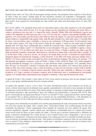 Dúvidas; Opiniões; Sugestões: ramos@advir.comDúvidas; Opiniões; Sugestões: ramos@advir.com
que é nosso, mas o que é dos outros, e ter o mesmo sentimento que houve em Cristo Jesus.
Quando Jesus esteve na Terra, não Se preocupou consigo mesmo. Seu programa dizia respeito ao Seu desejo
de fazer o bem aos outros. Grande parte de Seu ministério consistiu em responder a interrupções, como
quando Jairo O interrompeu com um pedido para que fosse depressa à sua casa para curar sua filha, que estava
para morrer. Essa resposta foi interrompida por uma mulher que tinha uma hemorragia havia 12 anos (Mc
5:21-43).
Mc 5:21-43, (ARC); 21 E, passando Jesus outra vez num barco para o outro lado, ajuntou-se a ele uma grande
multidão; e ele estava junto do mar. 22 E eis que chegou um dos principais da sinagoga, por nome Jairo, e,
vendo-o, prostrou-se aos seus pés 23 e rogava-lhe muito, dizendo: Minha filha está moribunda; rogo-te que
venhas e lhe imponhas as mãos para que sare e viva. 24 E foi com ele, e seguia-o uma grande multidão, que o
apertava. 25 E certa mulher, que havia doze anos tinha um fluxo de sangue, 26 e que havia padecido muito com
muitos médicos, e despendido tudo quanto tinha, nada lhe aproveitando isso, antes indo a pior, 27 ouvindo falar
de Jesus, veio por detrás, entre a multidão, e tocou na sua vestimenta. 28 Porque dizia: Se tão-somente tocar
nas suas vestes, sararei. 29 E logo se lhe secou a fonte do seu sangue, e sentiu no seu corpo estar já curada
daquele mal. 30 E logo Jesus, conhecendo que a virtude de si mesmo saíra, voltou-se para a multidão e disse:
Quem tocou nas minhas vestes? 31 E disseram-lhe os seus discípulos: Vês que a multidão te aperta, e dizes:
Quem me tocou? 32 E ele olhava em redor, para ver a que isso fizera. 33 Então, a mulher, que sabia o que lhe
tinha acontecido, temendo e tremendo, aproximou-se, e prostrou-se diante dele, e disse-lhe toda a verdade. 34
E ele lhe disse: Filha, a tua fé te salvou; vai em paz e sê curada deste teu mal. 35 Estando ele ainda falando,
chegaram alguns do principal da sinagoga, a quem disseram: A tua filha está morta; para que enfadas mais o
Mestre? 36 E Jesus, tendo ouvido essas palavras, disse ao principal da sinagoga: Não temas, crê somente. 37 E
não permitiu que alguém o seguisse, a não ser Pedro, e Tiago, e João, irmão de Tiago. 38 E, tendo chegado à
casa do principal da sinagoga, viu o alvoroço e os que choravam muito e pranteavam. 39 E, entrando, disse-
lhes: Por que vos alvoroçais e chorais? A menina não está morta, mas dorme. 40 E riam-se dele; porém ele,
tendo-os feito sair, tomou consigo o pai e a mãe da menina e os que com ele estavam e entrou onde a menina
estava deitada. 41 E, tomando a mão da menina, disse-lhe: Talitá cumi, que, traduzido, é: Menina, a ti te digo:
levanta-te. 42 E logo a menina se levantou e andava, pois já tinha doze anos; e assombraram-se com grande
espanto. 43 E mandou-lhes expressamente que ninguém o soubesse; e disse que lhe dessem de comer.
A igreja de Cristo é Seu coração e Suas mãos na Terra. Jesus amava as pessoas mais do que qualquer outra
coisa, e uma igreja verdadeiramente Sua terá a mesma atitude.
As igrejas têm agendas e alvos, e isso é bom. Um amor incondicional pelos seres humanos nos levará, às
vezes, a alterar nossa maneira de planejar nossa agenda, especialmente se ela desvia nossa atenção da missão
de expressar o amor de Deus aos outros. Para muitas igrejas, os batismos ocupam lugar de destaque na agenda.
A cerimônia batismal é algo maravilhoso! Jesus nos ordenou que batizássemos as pessoas (Mt 28:19). Mas
qual é a motivação de sua igreja para batizar? É servir a si mesma? É fazer a igreja parecer boa e trazer elogios
ao seu pastor? Ou é o desejo genuíno de que as pessoas de sua comunidade desfrutem a vida abundante ao
aceitar a Cristo (Jo 10:10) e tudo que Ele oferece, porque vocês desejam o melhor para essas pessoas?
Uma igreja estava mantendo em atividade uma cozinha para preparação de sopa, num projeto muito necessário
em certa área carente da cidade. Mas o pastor disse: “Precisamos fechar essa cozinha porque ela não está
resultando em batismos.” Outra congregação havia acabado de construir um novo edifício de igreja. Eles
estavam orgulhosos. Quando o pastor sugeriu que convidassem a comunidade para vir à igreja para eventos
como escola cristã de férias ou para exames de saúde, a fim de que as pessoas conhecessem o ambiente da
igreja, a primeira consideração foi o medo de que o novo carpete ficasse sujo e desgastado, e que os novos
banheiros se estragassem. Contraste essas duas igrejas com a igreja que estava se reunindo no parque de skate.
Leia novamente as passagens da lição de hoje. Você pratica os princípios expressos nelas em sua atitude para
com os outros? Como podemos experimentar a morte para o egoísmo, necessária para que revelemos essas
características em nossa vida?
Apoie esse ministério: Banco Bradesco - Ag. 1991-7 - Conta Corrente 10.539-2 - Gerson Gomes RamosApoie esse ministério: Banco Bradesco - Ag. 1991-7 - Conta Corrente 10.539-2 - Gerson Gomes Ramos
 