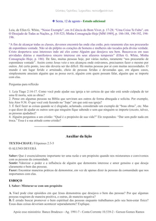 Dúvidas; Opiniões; Sugestões: ramos@advir.comDúvidas; Opiniões; Sugestões: ramos@advir.com
❉ Sexta, 12 de agosto - Estudo adicional
Leia, de Ellen G. White, “Nosso Exemplo”, em A Ciência do Bom Viver, p. 17-28; “Uma Coisa Te Falta”, em
O Desejado de Todas as Nações, p. 518-523; Minha Consagração Hoje [MM 1989], p. 186-188, 190-192, 194-
196.
“A fim de alcançar todas as classes, devemos encontrá-las onde elas estão, pois raramente elas nos procurarão
de espontânea vontade. Não só do púlpito os corações de homens e mulheres são tocados pela divina verdade.
Cristo despertava seus interesses indo até eles como Alguém que desejava seu bem. Buscava-os em suas
atividades diárias e manifestava sincero interesse em seus afazeres temporais” (Ellen G. White, Minha
Consagração Hoje, p. 186). De fato, muitas pessoas hoje, por várias razões, raramente “nos procurarão de
espontânea vontade”. Assim como Jesus veio e nos alcançou onde estávamos, precisamos fazer o mesmo por
outros. Até certo ponto, isso não deveria ser tão difícil. Há muitas pessoas por aí com muitas necessidades. O
mundo é um lugar ferido e arruinado, cheio de pessoas feridas e devastadas que, em alguns casos,
simplesmente anseiam alguém que as possa ouvir, alguém com quem possam falar, alguém que se importe
com elas.
Perguntas para reflexão
1. Leia Tiago 2:14-17. Como você pode ajudar sua igreja a ter certeza de que não está sendo culpada de ter
uma fé morta, sem as obras?
2. Pense em algumas pessoas na Bíblia que serviram aos outros de forma abnegada e solícita. Por exemplo,
leia Atos 9:36. O que você está fazendo na “Jope” em que está sua igreja?
3. É fácil fazer as coisas quando se é elogiado, aclamado, considerado um exemplo de “boas obras”, etc. Mas
o que dizer de ajudar os outros sem que ninguém fique sabendo e sem que ninguém se importe (exceto, talvez,
as pessoas ajudadas)?
4. Alguém perguntou a um cristão: “Qual é o propósito de sua vida?” Ele respondeu: “Dar sem pedir nada em
troca.” Essa é a sua atitude como cristão?
Auxiliar da lição
TEXTO-CHAVE: Filipenses 2:3-5
O ALUNO DEVERÁ
Saber: Que é essencialmente importante ter uma razão e um propósito quando nos misturamos e convivemos
com as pessoas da comunidade.
Sentir: Valorizar o poder e a influência de alguém que demonstra interesse e amor genuíno e que deseja
claramente o bem das pessoas.
Fazer: Encontrar maneiras práticas de demonstrar, em vez de apenas dizer às pessoas da comunidade que nos
importamos com elas.
ESBOÇO
I. Saber: Misturar-se com um propósito
A. Você pode citar episódios em que Jesus demonstrou que desejava o bem das pessoas? Por que algumas
pessoas reagiram de maneira positiva, e outras, de maneira negativa?
B. É errado buscar promover o bem espiritual das pessoas enquanto trabalhamos pelo seu bem-estar físico?
Essas duas coisas deveriam acontecer separadamente? Explique.
Apoie esse ministério: Banco Bradesco - Ag. 1991-7 - Conta Corrente 10.539-2 - Gerson Gomes RamosApoie esse ministério: Banco Bradesco - Ag. 1991-7 - Conta Corrente 10.539-2 - Gerson Gomes Ramos
 