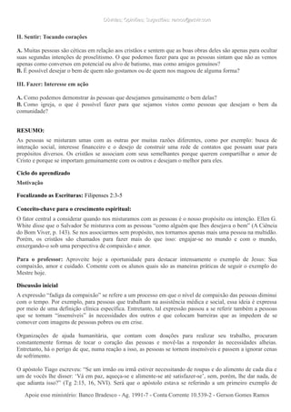 Dúvidas; Opiniões; Sugestões: ramos@advir.comDúvidas; Opiniões; Sugestões: ramos@advir.com
II. Sentir: Tocando corações
A. Muitas pessoas são céticas em relação aos cristãos e sentem que as boas obras deles são apenas para ocultar
suas segundas intenções de proselitismo. O que podemos fazer para que as pessoas sintam que não as vemos
apenas como conversos em potencial ou alvo de batismo, mas como amigos genuínos?
B. É possível desejar o bem de quem não gostamos ou de quem nos magoou de alguma forma?
III. Fazer: Interesse em ação
A. Como podemos demonstrar às pessoas que desejamos genuinamente o bem delas?
B. Como igreja, o que é possível fazer para que sejamos vistos como pessoas que desejam o bem da
comunidade?
RESUMO:
As pessoas se misturam umas com as outras por muitas razões diferentes, como por exemplo: busca de
interação social, interesse financeiro e o desejo de construir uma rede de contatos que possam usar para
propósitos diversos. Os cristãos se associam com seus semelhantes porque querem compartilhar o amor de
Cristo e porque se importam genuinamente com os outros e desejam o melhor para eles.
Ciclo do aprendizado
Motivação
Focalizando as Escrituras: Filipenses 2:3-5
Conceito-chave para o crescimento espiritual:
O fator central a considerar quando nos misturamos com as pessoas é o nosso propósito ou intenção. Ellen G.
White disse que o Salvador Se misturava com as pessoas “como alguém que lhes desejava o bem” (A Ciência
do Bom Viver, p. 143). Se nos associarmos sem propósito, nos tornamos apenas mais uma pessoa na multidão.
Porém, os cristãos são chamados para fazer mais do que isso: engajar-se no mundo e com o mundo,
enxergando-o sob uma perspectiva de compaixão e amor.
Para o professor: Aproveite hoje a oportunidade para destacar intensamente o exemplo de Jesus: Sua
compaixão, amor e cuidado. Comente com os alunos quais são as maneiras práticas de seguir o exemplo do
Mestre hoje.
Discussão inicial
A expressão “fadiga da compaixão” se refere a um processo em que o nível de compaixão das pessoas diminui
com o tempo. Por exemplo, para pessoas que trabalham na assistência médica e social, essa ideia é expressa
por meio de uma definição clínica específica. Entretanto, tal expressão passou a se referir também a pessoas
que se tornam “insensíveis” às necessidades dos outros e que colocam barreiras que as impedem de se
comover com imagens de pessoas pobres ou em crise.
Organizações de ajuda humanitária, que contam com doações para realizar seu trabalho, procuram
constantemente formas de tocar o coração das pessoas e movê-las a responder às necessidades alheias.
Entretanto, há o perigo de que, numa reação a isso, as pessoas se tornem insensíveis e passem a ignorar cenas
de sofrimento.
O apóstolo Tiago escreveu: “Se um irmão ou irmã estiver necessitando de roupas e do alimento de cada dia e
um de vocês lhe disser: ‘Vá em paz, aqueça-se e alimente-se até satisfazer-se’, sem, porém, lhe dar nada, de
que adianta isso?” (Tg 2:15, 16, NVI). Será que o apóstolo estava se referindo a um primeiro exemplo de
Apoie esse ministério: Banco Bradesco - Ag. 1991-7 - Conta Corrente 10.539-2 - Gerson Gomes RamosApoie esse ministério: Banco Bradesco - Ag. 1991-7 - Conta Corrente 10.539-2 - Gerson Gomes Ramos
 