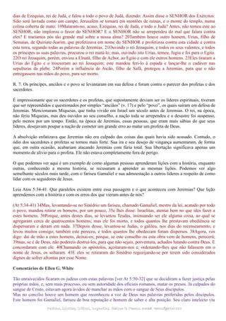 dias de Ezequias, rei de Judá, e falou a todo o povo de Judá, dizendo: Assim disse o SENHOR dos Exércitos:
Sião será lavrada como um campo, Jerusalém se tornará em montões de ruínas, e o monte do templo, numa
colina coberta de mato. 19Mataram-no, acaso, Ezequias, rei de Judá, e todo o Judá? Antes, não temeu este ao
SENHOR, não implorou o favor do SENHOR? E o SENHOR não se arrependeu do mal que falara contra
eles? E traríamos nós tão grande mal sobre a nossa alma? 20Também houve outro homem, Urias, filho de
Semaías, de Quiriate-Jearim, que profetizava em nome do SENHOR e profetizou contra esta cidade e contra
esta terra, segundo todas as palavras de Jeremias. 21Ouvindo o rei Jeoaquim, e todos os seus valentes, e todos
os príncipes as suas palavras, procurou o rei matá-lo; mas, ouvindo isto Urias, temeu, fugiu e foi para o Egito.
22O rei Jeoaquim, porém, enviou a Elnatã, filho de Acbor, ao Egito e com ele outros homens. 23Eles tiraram a
Urias do Egito e o trouxeram ao rei Jeoaquim; este mandou feri-lo à espada e lançar-lhe o cadáver nas
sepulturas da plebe. 24Porém a influência de Aicão, filho de Safã, protegeu a Jeremias, para que o não
entregassem nas mãos do povo, para ser morto.
R. 7. Os príncipes, anciãos e o povo se levantaram em sua defesa e foram contra o parecer dos profetas e dos
sacerdotes.
É impressionante que os sacerdotes e os profetas, que supostamente deviam ser os líderes espirituais, tiveram
que ser repreendidos e questionados por simples “anciãos” (v. 17) e pelo “povo”, os quais saíram em defesa de
Jeremias. Mencionaram Miqueias, que tinha vivido em Israel um século antes de Jeremias. O rei, na época,
não feriu Miqueias, mas deu ouvidos ao seu conselho, a nação toda se arrependeu e o desastre foi suspenso,
pelo menos por um tempo. Então, na época de Jeremias, essas pessoas, que eram mais sábias do que seus
líderes, desejavam poupar a nação de cometer um grande erro ao matar um profeta de Deus.
A absolvição enfatizava que Jeremias não era culpado das coisas das quais havia sido acusado. Contudo, o
ódio dos sacerdotes e profetas se tornou mais forte. Sua ira e seu desejo de vingança aumentaram, de forma
que, em outra ocasião, acabariam atacando Jeremias com fúria total. Sua libertação significava apenas um
momento de alívio para o profeta. Ele não estava completamente fora de perigo.
O que podemos ver aqui é um exemplo de como algumas pessoas aprenderam lições com a história, enquanto
outras, conhecendo a mesma história, se recusaram a aprender as mesmas lições. Podemos ver algo
semelhante séculos mais tarde, com o fariseu Gamaliel e sua admoestação a outros líderes a respeito de como
lidar com os seguidores de Jesus.
Leia Atos 5:34-41. Que paralelos existem entre essa passagem e o que aconteceu com Jeremias? Que lição
aprendemos com a história e com os erros dos que vieram antes de nós?
(At 5:34-41) 34Mas, levantando-se no Sinédrio um fariseu, chamado Gamaliel, mestre da lei, acatado por todo
o povo, mandou retirar os homens, por um pouco, 35e lhes disse: Israelitas, atentai bem no que ides fazer a
estes homens. 36Porque, antes destes dias, se levantou Teudas, insinuando ser ele alguma coisa, ao qual se
agregaram cerca de quatrocentos homens; mas ele foi morto, e todos quantos lhe prestavam obediência se
dispersaram e deram em nada. 37Depois desse, levantou-se Judas, o galileu, nos dias do recenseamento, e
levou muitos consigo; também este pereceu, e todos quantos lhe obedeciam foram dispersos. 38Agora, vos
digo: dai de mão a estes homens, deixai-os; porque, se este conselho ou esta obra vem de homens, perecerá;
39mas, se é de Deus, não podereis destruí-los, para que não sejais, porventura, achados lutando contra Deus. E
concordaram com ele. 40Chamando os apóstolos, açoitaram-nos e, ordenando-lhes que não falassem em o
nome de Jesus, os soltaram. 41E eles se retiraram do Sinédrio regozijando-se por terem sido considerados
dignos de sofrer afrontas por esse Nome.
Comentários de Ellen G. White
Tão enraivecidos ficaram os judeus com estas palavras [ver At 5:30-32] que se decidiram a fazer justiça pelas
próprias mãos, e, sem mais processo, ou sem autoridade dos oficiais romanos, matar os presos. Já culpados do
sangue de Cristo, estavam agora ávidos de manchar as mãos com o sangue de Seus discípulos.
Mas no concílio houve um homem que reconheceu a voz de Deus nas palavras proferidas pelos discípulos.
Este homem foi Gamaliel, fariseu de boa reputação e homem de saber e alta posição. Seu claro intelecto viu
Pedidos, Dúvidas, Críticas, Sugestões:Pedidos, Dúvidas, Críticas, Sugestões: Gerson G. Ramos.Gerson G. Ramos. e-mail:e-mail: ramos@advir.comramos@advir.com
 