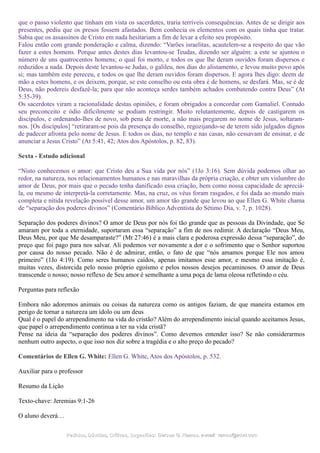 que o passo violento que tinham em vista os sacerdotes, traria terríveis consequências. Antes de se dirigir aos
presentes, pediu que os presos fossem afastados. Bem conhecia os elementos com os quais tinha que tratar.
Sabia que os assassinos de Cristo em nada hesitariam a fim de levar a efeito seu propósito.
Falou então com grande ponderação e calma, dizendo: “Varões israelitas, acautelem-se a respeito do que vão
fazer a estes homens. Porque antes destes dias levantou-se Teudas, dizendo ser alguém: a este se ajuntou o
número de uns quatrocentos homens; o qual foi morto, e todos os que lhe deram ouvidos foram dispersos e
reduzidos a nada. Depois deste levantou-se Judas, o galileu, nos dias do alistamento, e levou muito povo após
si; mas também este pereceu, e todos os que lhe deram ouvidos foram dispersos. E agora lhes digo: deem de
mão a estes homens, e os deixem, porque, se este conselho ou esta obra é de homens, se desfará. Mas, se é de
Deus, não podereis desfazê-la; para que não aconteça serdes também achados combatendo contra Deus” (At
5:35-39).
Os sacerdotes viram a racionalidade destas opiniões, e foram obrigados a concordar com Gamaliel. Contudo
seu preconceito e ódio dificilmente se podiam restringir. Muito relutantemente, depois de castigarem os
discípulos, e ordenando-lhes de novo, sob pena de morte, a não mais pregarem no nome de Jesus, soltaram-
nos. [Os discípulos] “retiraram-se pois da presença do conselho, regozijando-se de terem sido julgados dignos
de padecer afronta pelo nome de Jesus. E todos os dias, no templo e nas casas, não cessavam de ensinar, e de
anunciar a Jesus Cristo” (At 5:41, 42; Atos dos Apóstolos, p. 82, 83).
Sexta - Estudo adicional
“Nisto conhecemos o amor: que Cristo deu a Sua vida por nós” (1Jo 3:16). Sem dúvida podemos olhar ao
redor, na natureza, nos relacionamentos humanos e nas maravilhas da própria criação, e obter um vislumbre do
amor de Deus, por mais que o pecado tenha danificado essa criação, bem como nossa capacidade de apreciá-
la, ou mesmo de interpretá-la corretamente. Mas, na cruz, os véus foram rasgados, e foi dada ao mundo mais
completa e nítida revelação possível desse amor, um amor tão grande que levou ao que Ellen G. White chama
de “separação dos poderes divinos” (Comentário Bíblico Adventista do Sétimo Dia, v. 7, p. 1028).
Separação dos poderes divinos? O amor de Deus por nós foi tão grande que as pessoas da Divindade, que Se
amaram por toda a eternidade, suportaram essa “separação” a fim de nos redimir. A declaração “Deus Meu,
Deus Meu, por que Me desamparaste?” (Mt 27:46) é a mais clara e poderosa expressão dessa “separação”, do
preço que foi pago para nos salvar. Ali podemos ver novamente a dor e o sofrimento que o Senhor suportou
por causa do nosso pecado. Não é de admirar, então, o fato de que “nós amamos porque Ele nos amou
primeiro” (1Jo 4:19). Como seres humanos caídos, apenas imitamos esse amor, e mesmo essa imitação é,
muitas vezes, distorcida pelo nosso próprio egoísmo e pelos nossos desejos pecaminosos. O amor de Deus
transcende o nosso; nosso reflexo de Seu amor é semelhante a uma poça de lama oleosa refletindo o céu.
Perguntas para reflexão
Embora não adoremos animais ou coisas da natureza como os antigos faziam, de que maneira estamos em
perigo de tornar a natureza um ídolo ou um deus
Qual é o papel do arrependimento na vida do cristão? Além do arrependimento inicial quando aceitamos Jesus,
que papel o arrependimento continua a ter na vida cristã?
Pense na ideia da “separação dos poderes divinos”. Como devemos entender isso? Se não considerarmos
nenhum outro aspecto, o que isso nos diz sobre a tragédia e o alto preço do pecado?
Comentários de Ellen G. White: Ellen G. White, Atos dos Apóstolos, p. 532.
Auxiliar para o professor
Resumo da Lição
Texto-chave: Jeremias 9:1-26
O aluno deverá…
Pedidos, Dúvidas, Críticas, Sugestões:Pedidos, Dúvidas, Críticas, Sugestões: Gerson G. Ramos.Gerson G. Ramos. e-mail:e-mail: ramos@advir.comramos@advir.com
 