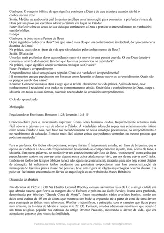 Conhecer: O conceito bíblico do que significa conhecer a Deus e do que acontece quando não há o
conhecimento dEle.
Sentir: Meditar na razão pela qual Jeremias escolheu uma lamentação para comunicar a profunda tristeza de
Deus por um povo que escolheu adorar a criatura em lugar do Criador.
Fazer: Refletir sobre as áreas de sua vida que entristecem a Deus e praticar o arrependimento no verdadeiro
sentido bíblico.
Esboço
Conhecer: A doutrina e a Pessoa de Deus
O que significa conhecer a Deus? Por que isso é mais do que um conhecimento intelectual, do tipo conhecer a
doutrina de Deus?
Na prática, quais são as áreas da vida que são afetadas pelo conhecimento de Deus?
Sentir: O lamento
Uma das mais profundas dores que podemos sentir é a morte de uma pessoa querida. O que Deus desejava
comunicar através do lamento fúnebre que Jeremias pronunciou no capítulo 9?
Na prática, o que significa adorar a criatura em lugar do Criador?
Fazer: Praticar o arrependimento
Arrependimento não é uma palavra popular. Como é o verdadeiro arrependimento?
Há momentos em que precisamos nos levantar como Jeremias e chamar outros ao arrependimento. Quais são
os perigos envolvidos nisso?
Resumo: Conhecer ou não a Deus é algo que se reflete claramente na vida prática. Acima de tudo, esse
conhecimento é relacional e se traduz no comportamento cristão. Onde falta o conhecimento de Deus, surge a
idolatria em todas as suas formas, havendo necessidade do verdadeiro arrependimento.
Ciclo do aprendizado
Motivação
Focalizando as Escrituras: Romanos 1:25; Jeremias 10:1-15
Conceito-chave para o crescimento espiritual: Como seres humanos caídos, frequentemente achamos mais
fácil adorar a criatura em vez de adorar o Criador. A verdadeira adoração requer um relacionamento íntimo
entre nosso Criador e nós, com base no reconhecimento de nossa condição pecaminosa, no arrependimento e
no recebimento da salvação. É muito mais fácil adorar coisas que podemos controlar, ou mesmo pessoas que
podemos manipular!
Para o professor: Os ídolos são poderosos; sempre foram. É interessante estudar, no livro de Jeremias, que o
oposto de conhecer a Deus está frequentemente relacionado ao comportamento injusto, mas, acima de tudo, à
idolatria. Em outras palavras, se eu não tiver um conhecimento salvífico de Deus, “conhecerei” outra coisa que
preencha esse vazio e me curvarei ante alguma outra coisa criada ou ser vivo, em vez de me curvar ao Criador.
Embora os ídolos dos tempos bíblicos talvez não sejam necessariamente atraentes para nós hoje como objetos
de adoração, há suficientes ídolos modernos que poderiam proporcionar uma boa contextualização da
mensagem de Jeremias para a classe. Se possível, leve uma figura do objeto arqueológico descrito abaixo. Ela
pode ser facilmente encontrada em livros de arqueologia ou no website do Museu Britânico.
Discussão de abertura
Nas décadas de 1920 e 1930, Sir Charles Leonard Woolley escavou as tumbas reais de Ur, a antiga cidade em
que Abraão nasceu, que ficava às margens do rio Eufrates e próxima ao Golfo Pérsico. Numa cova profunda,
denominada por Woolley “Grande Cova da Morte”, foram encontrados vários artefatos bonitos, sendo um
deles uma estátua de 45 cm de altura que mostrava um bode se erguendo até a parte de cima de uma árvore
para conseguir as folhas mais saborosas. Woolley o identificou, a princípio, com o carneiro que ficou preso
num arbusto, da história de Abraão e Isaque (Gn 22:13). Contudo, estudos adicionais mostraram que aquele é
um tema religioso popular nas estátuas do antigo Oriente Próximo, mostrando a árvore da vida, que era
adorada no contexto dos rituais da fertilidade.
Pedidos, Dúvidas, Críticas, Sugestões:Pedidos, Dúvidas, Críticas, Sugestões: Gerson G. Ramos.Gerson G. Ramos. e-mail:e-mail: ramos@advir.comramos@advir.com
 