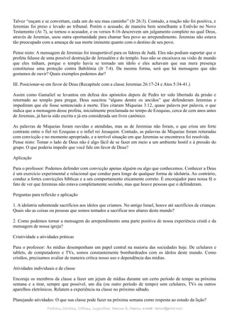 Talvez “ouçam e se convertam, cada um do seu mau caminho” (Jr 26:3). Contudo, a reação não foi positiva, e
Jeremias foi preso e levado ao tribunal. Porém o acusado, de maneira bem semelhante a Estêvão no Novo
Testamento (At 7), se tornou o acusador, e os versos 8-16 descrevem um julgamento completo no qual Deus,
através de Jeremias, usou outra oportunidade para chamar Seu povo ao arrependimento. Jeremias não estava
tão preocupado com a ameaça de sua morte iminente quanto com o destino de seu povo.
Pense nisto: A mensagem de Jeremias foi insuportável para os líderes de Judá. Eles não podiam suportar que o
profeta falasse de uma possível destruição de Jerusalém e do templo. Isso não se encaixava na visão de mundo
que eles tinham, porque o templo havia se tornado um ídolo e eles achavam que sua mera presença
constituísse uma proteção contra Babilônia (Jr 7:4). Da mesma forma, será que há mensagens que não
gostamos de ouvir? Quais exemplos podemos dar?
III. Posicionar-se em favor de Deus (Recapitule com a classe Jeremias 26:17-24 e Atos 5:34-41.)
Assim como Gamaliel se levantou em defesa dos apóstolos depois de Pedro ter sido libertado da prisão e
retornado ao templo para pregar, Deus suscitou “alguns dentre os anciãos” que defenderam Jeremias e
impediram que ele fosse sentenciado à morte. Eles citaram Miqueias 3:12, quase palavra por palavra, o que
indica que a mensagem desse profeta, inicialmente proclamada no tempo de Ezequias, cerca de cem anos antes
de Jeremias, já havia sido escrita e já era considerada um livro canônico.
As palavras de Miqueias foram ouvidas e atendidas, mas as de Jeremias não foram, o que criou um forte
contraste entre o fiel rei Ezequias e o infiel rei Jeoaquim. Contudo, as palavras de Miqueias foram reiteradas
com convicção e no momento apropriado, e a terrível situação em que Jeremias se encontrava foi resolvida.
Pense nisto: Tomar o lado de Deus não é algo fácil de se fazer em meio a um ambiente hostil e à pressão do
grupo. O que poderia impedir que você fale em favor de Deus?
Aplicação
Para o professor: Podemos defender com convicção apenas alguém ou algo que conhecemos. Conhecer a Deus
é um exercício experimental e relacional que conduz para longe de qualquer forma de idolatria. Ao contrário,
conduz a fortes convicções bíblicas e a um comportamento eticamente correto. É encorajador para nossa fé o
fato de ver que Jeremias não estava completamente sozinho, mas que houve pessoas que o defenderam.
Perguntas para reflexão e aplicação
1. A idolatria subentende sacrifícios aos ídolos que criamos. No antigo Israel, houve até sacrifícios de crianças.
Quais são as coisas ou pessoas que somos tentados a sacrificar nos altares deste mundo?
2. Como podemos tornar a mensagem do arrependimento uma parte positiva de nossa experiência cristã e da
mensagem de nossa igreja?
Criatividade e atividades práticas
Para o professor: As mídias desempenham um papel central na maioria das sociedades hoje. De celulares e
tablets, de computadores e TVs, somos constantemente bombardeados com os ídolos deste mundo. Como
cristãos, precisamos avaliar de maneira crítica nosso uso e dependência das mídias.
Atividades individuais e de classe
Encoraje os membros da classe a fazer um jejum de mídias durante um certo período de tempo na próxima
semana e a tirar, sempre que possível, um dia (ou outro período de tempo) sem celulares, TVs ou outros
aparelhos eletrônicos. Relatem a experiência na classe no próximo sábado.
Planejando atividades: O que sua classe pode fazer na próxima semana como resposta ao estudo da lição?
Pedidos, Dúvidas, Críticas, Sugestões:Pedidos, Dúvidas, Críticas, Sugestões: Gerson G. Ramos.Gerson G. Ramos. e-mail:e-mail: ramos@advir.comramos@advir.com
 