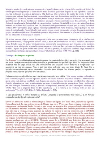 Ninguém precisa deixar de alcançar em sua esfera a perfeição do caráter cristão. Pelo sacrifício de Cristo, foi
tomada providência para que o crente receba todas as coisas que dizem respeito à vida e piedade. Deus nos
convida a alcançar a norma da perfeição e põe diante de nós o exemplo do caráter de Cristo. O Salvador
mostrou, por meio de Sua humanidade consumada por uma vida de constante resistência ao mal, que, com a
cooperação da Divindade, os seres humanos podem alcançar nesta vida a perfeição de caráter. Essa é a certeza
que Deus nos dá de que também nós podemos alcançar a vitória completa (Atos dos Apóstolos, p. 531).
A obra de transformação da impiedade para a santidade é contínua. Dia a dia Deus opera para a santificação do
homem, e o homem deve cooperar com Ele, desenvolvendo perseverantes esforços para o cultivo de hábitos
corretos. Deve acrescentar graça à graça; e assim procedendo num plano de adição, Deus opera por ele num
plano de multiplicação. Nosso Salvador está sempre pronto a ouvir e responder à oração do coração contrito, e
graça e paz são multiplicadas a Seus fiéis seguidores. Alegremente, lhes concede as bênçãos de que necessitam
em sua luta contra os males que os cercam.
Há os que buscam galgar a escada do progresso cristão mas, ao avançarem, começam a pôr a confiança na
capacidade humana, e logo perdem de vista Jesus, o Autor e Consumador de sua fé. O resultado é fracasso e
perda de tudo o que foi ganho. Verdadeiramente lamentável é a condição dos que, perdendo-se no caminho,
permitem que o inimigo das pessoas lhes roube as graças cristãs que lhes estiveram em formação no coração e
na vida. “Aquele em quem não há estas coisas”, declara o apóstolo, “é cego, nada vendo ao longe, havendo-se
esquecido da purificação de seus antigos pecados” (Refletindo a Cristo [MM 1986], p. 315).
Domingo - Razões para se gloriar
Em Jeremias 9, o profeta iniciou seu lamento porque viu a catástrofe inevitável que sobreviria ao seu país e ao
seu povo. Deus pronunciou juízo sobre Jerusalém, e quando Deus diz que fará algo, Ele o faz. O que eles iriam
enfrentar não era algo casual, não era simplesmente uma daquelas coisas terríveis e inexplicáveis que
acontecem de vez em quando. Não, o que eles iriam enfrentar seria um juízo direto de Deus. Era o
reconhecimento disso que estava causando a Jeremias tanta tristeza. Sua tristeza, porém, era apenas um
pequeno reflexo da dor que Deus deve ter sentido.
Embora o contexto seja diferente, esta citação expressa muito bem a ideia: “Aos nossos sentidos embotados, a
cruz é uma revelação da dor que o pecado, desde o seu início, acarretou ao coração de Deus. Cada desvio do
que é justo, cada ação de crueldade, cada fracasso da natureza humana para atingir seu ideal, traz-Lhe pesar.
Quando sobrevieram a Israel as calamidades que eram o resultado certo da separação de Deus – subjugação
por seus inimigos, crueldade e morte, é dito que ‘Se angustiou a Sua alma por causa da desgraça de Israel’ (Jz
10:16). ‘Em toda a angústia deles foi Ele angustiado; … e os tomou, e os conduziu todos os dias da
antiguidade’” (Is 63:9, ARC; Ellen G. White, Educação, p. 263).
1. Leia em Jeremias 9 o triste lamento do profeta. Concentre-se especialmente nos versos 23 e 24. Por que
essas palavras são tão relevantes para nós?
(Jr 9:1-26) 1Prouvera a Deus a minha cabeça se tornasse em águas, e os meus olhos, em fonte de lágrimas!
Então, choraria de dia e de noite os mortos da filha do meu povo. 2Prouvera a Deus eu tivesse no deserto uma
estalagem de caminhantes! Então, deixaria o meu povo e me apartaria dele, porque todos eles são adúlteros,
são um bando de traidores; 3curvam a língua, como se fosse o seu arco, para a mentira; fortalecem-se na terra,
mas não para a verdade, porque avançam de malícia em malícia e não me conhecem, diz o SENHOR.
4Guardai-vos cada um do seu amigo e de irmão nenhum vos fieis; porque todo irmão não faz mais do que
enganar, e todo amigo anda caluniando. 5Cada um zomba do seu próximo, e não falam a verdade; ensinam a
sua língua a proferir mentiras; cansam-se de praticar a iniqüidade. 6Vivem no meio da falsidade; pela falsidade
recusam conhecer-me, diz o SENHOR. 7Portanto, assim diz o SENHOR dos Exércitos: Eis que eu os
acrisolarei e os provarei; porque de que outra maneira procederia eu com a filha do meu povo? 8Flecha
mortífera é a língua deles; falam engano; com a boca fala cada um de paz com o seu companheiro, mas no seu
interior lhe arma ciladas. 9Acaso, por estas coisas não os castigaria? — diz o SENHOR; ou não me vingaria eu
de nação tal como esta? 10Pelos montes levantarei choro e pranto e pelas pastagens do deserto, lamentação;
porque já estão queimadas, e ninguém passa por elas; já não se ouve ali o mugido de gado; tanto as aves dos
Pedidos, Dúvidas, Críticas, Sugestões:Pedidos, Dúvidas, Críticas, Sugestões: Gerson G. Ramos.Gerson G. Ramos. e-mail:e-mail: ramos@advir.comramos@advir.com
 