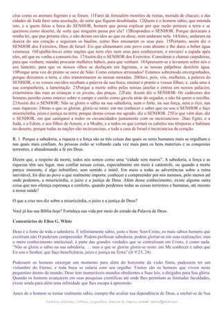 céus como os animais fugiram e se foram. 11Farei de Jerusalém montões de ruínas, morada de chacais; e das
cidades de Judá farei uma assolação, de sorte que fiquem desabitadas. 12Quem é o homem sábio, que entenda
isto, e a quem falou a boca do SENHOR, homem que possa explicar por que razão pereceu a terra e se
queimou como deserto, de sorte que ninguém passa por ela? 13Respondeu o SENHOR: Porque deixaram a
minha lei, que pus perante eles, e não deram ouvidos ao que eu disse, nem andaram nela. 14Antes, andaram na
dureza do seu coração e seguiram os baalins, como lhes ensinaram os seus pais. 15Portanto, assim diz o
SENHOR dos Exércitos, Deus de Israel: Eis que alimentarei este povo com absinto e lhe darei a beber água
venenosa. 16Espalhá-los-ei entre nações que nem eles nem seus pais conheceram; e enviarei a espada após
eles, até que eu venha a consumi-los. 17Assim diz o SENHOR dos Exércitos: Considerai e chamai carpideiras,
para que venham; mandai procurar mulheres hábeis, para que venham. 18Apressem-se e levantem sobre nós o
seu lamento, para que os nossos olhos se desfaçam em lágrimas, e as nossas pálpebras destilem água.
19Porque uma voz de pranto se ouve de Sião: Como estamos arruinados! Estamos sobremodo envergonhados,
porque deixamos a terra, e eles transtornaram as nossas moradas. 20Ouvi, pois, vós, mulheres, a palavra do
SENHOR, e os vossos ouvidos recebam a palavra da sua boca; ensinai o pranto a vossas filhas; e, cada uma à
sua companheira, a lamentação. 21Porque a morte subiu pelas nossas janelas e entrou em nossos palácios;
exterminou das ruas as crianças e os jovens, das praças. 22Fala: Assim diz o SENHOR: Os cadáveres dos
homens jazerão como esterco sobre o campo e cairão como gavela atrás do segador, e não há quem a recolha.
23Assim diz o SENHOR: Não se glorie o sábio na sua sabedoria, nem o forte, na sua força, nem o rico, nas
suas riquezas; 24mas o que se gloriar, glorie-se nisto: em me conhecer e saber que eu sou o SENHOR e faço
misericórdia, juízo e justiça na terra; porque destas coisas me agrado, diz o SENHOR. 25Eis que vêm dias, diz
o SENHOR, em que castigarei a todos os circuncidados juntamente com os incircuncisos: 26ao Egito, e a
Judá, e a Edom, e aos filhos de Amom, e a Moabe, e a todos os que cortam os cabelos nas têmporas e habitam
no deserto; porque todas as nações são incircuncisas, e toda a casa de Israel é incircuncisa de coração.
R. 1. Porque a sabedoria, a riqueza e a força são as três coisas das quais os seres humanos mais se orgulham e
nas quais mais confiam. As pessoas estão se voltando cada vez mais para os bens materiais e as conquistas
terrestres, e abandonando a fé em Deus.
Dizem que, a respeito da morte, todos nós somos como uma “cidade sem muros”. A sabedoria, a força e as
riquezas têm seu lugar, mas confiar nessas coisas, especialmente em meio à catástrofe, ou quando a morte
parece iminente, é algo infrutífero, sem sentido e inútil. Em meio a todas as advertências sobre a ruína
inevitável, foi dito ao povo o que realmente importa: conhecer e compreender por nós mesmos, pelo menos até
onde podemos, a misericórdia, o juízo e a justiça de Deus. Além desse conhecimento, existe alguma outra
coisa que nos ofereça esperança e conforto, quando perdemos todas as coisas terrestres e humanas, até mesmo
a nossa saúde?
O que a cruz nos diz sobre a misericórdia, o juízo e a justiça de Deus?
Você já leu sua Bíblia hoje? Fortaleça sua vida por meio do estudo da Palavra de Deus.
Comentários de Ellen G. White
Deus é a fonte de toda a sabedoria. É infinitamente sábio, justo e bom. Sem Cristo, os mais sábios homens que
existiram não O puderam compreender. Podem professar sabedoria; podem gloriar-se em suas realizações; mas
o mero conhecimento intelectual, à parte das grandes verdades que se centralizam em Cristo, é como nada.
“Não se glorie o sábio na sua sabedoria, … mas o que se gloriar glorie-se nisto: em Me conhecer e saber que
Eu sou o Senhor, que faço beneficência, juízo e justiça na Terra” (Jr 9:23, 24).
Pudessem os homens enxergar um momento para além do horizonte da visão finita, pudessem ter um
vislumbre do Eterno, e toda boca se calaria com seu orgulho. Finitos são os homens que vivem neste
pequenino átomo de mundo; Deus tem inumeráveis mundos obedientes a Suas leis, e dirigidos para Sua glória.
Quando os homens avançarem em suas pesquisas científicas até onde lhes permitam as limitadas faculdades,
existe ainda para além uma infinidade que lhes escapa à apreensão.
Antes de o homem se tornar realmente sábio, cumpre-lhe avaliar sua dependência de Deus, e encher-se de Sua
Pedidos, Dúvidas, Críticas, Sugestões:Pedidos, Dúvidas, Críticas, Sugestões: Gerson G. Ramos.Gerson G. Ramos. e-mail:e-mail: ramos@advir.comramos@advir.com
 