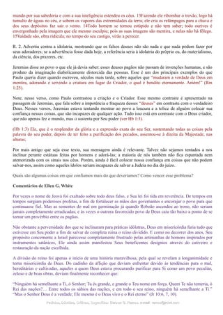 mundo por sua sabedoria e com a sua inteligência estendeu os céus. 13Fazendo ele ribombar o trovão, logo há
tumulto de águas no céu, e sobem os vapores das extremidades da terra; ele cria os relâmpagos para a chuva e
dos seus depósitos faz sair o vento. 14Todo homem se tornou estúpido e não tem saber; todo ourives é
envergonhado pela imagem que ele mesmo esculpiu; pois as suas imagens são mentira, e nelas não há fôlego.
15Vaidade são, obra ridícula; no tempo do seu castigo, virão a perecer.
R. 2. Advertiu contra a idolatria, mostrando que os falsos deuses não são nada e que nada podem fazer por
seus adoradores; se a advertência fosse dada hoje, a referência seria à idolatria do próprio eu, do materialismo,
da ciência, dos prazeres, etc.
Jeremias disse ao povo o que ele já devia saber: esses deuses pagãos não passam de invenções humanas, e são
produto da imaginação diabolicamente distorcida das pessoas. Esse é um dos principais exemplos do que
Paulo queria dizer quando escreveu, séculos mais tarde, sobre aqueles que “mudaram a verdade de Deus em
mentira, adorando e servindo a criatura em lugar do Criador, o qual é bendito eternamente. Amém!” (Rm
1:25).
Note, nesse verso, como Paulo contrastou a criação e o Criador. Esse mesmo contraste é apresentado na
passagem de Jeremias, que fala sobre a impotência e fraqueza desses “deuses” em contraste com o verdadeiro
Deus. Nesses versos, Jeremias estava tentando mostrar ao povo a loucura e a tolice de alguém colocar sua
confiança nessas coisas, que são incapazes de qualquer ação. Tudo isso está em contraste com o Deus criador,
que não apenas fez o mundo, mas o sustenta por Seu poder (ver Hb 1:3).
(Hb 1:3) Ele, que é o resplendor da glória e a expressão exata do seu Ser, sustentando todas as coisas pela
palavra do seu poder, depois de ter feito a purificação dos pecados, assentou-se à direita da Majestade, nas
alturas;
Por mais antigo que seja esse texto, sua mensagem ainda é relevante. Talvez não sejamos tentados a nos
inclinar perante estátuas feitas por homens e adorá-las; a maioria de nós também não fica espantada nem
atemorizada com os sinais nos céus. Porém, ainda é fácil colocar nossa confiança em coisas que não podem
salvar-nos, assim como aqueles ídolos seriam incapazes de salvar a Judeia no dia do juízo.
Quais são algumas coisas em que confiamos mais do que deveríamos? Como vencer esse problema?
Comentários de Ellen G. White
Por vezes o nome de Jeová foi exaltado sobre todo deus falso, e Sua lei foi tida em reverência. De tempos em
tempos surgiam poderosos profetas, a fim de fortalecer as mãos dos governantes e encorajar o povo para que
continuasse fiel. Mas as sementes do mal em germinação já quando Roboão ascendeu ao trono, não seriam
jamais completamente erradicadas; e às vezes o outrora favorecido povo de Deus caiu tão baixo a ponto de se
tornar um provérbio entre os pagãos.
Não obstante a perversidade dos que se inclinaram para práticas idólatras, Deus em misericórdia faria tudo que
estivesse em Seu poder a fim de salvar de completa ruína o reino dividido. E como no decorrer dos anos, Seu
propósito concernente a Israel parecesse completamente frustrado pelas artimanhas de homens inspirados por
instrumentos satânicos, Ele ainda assim manifestou Seus beneficentes desígnios através do cativeiro e
restauração da nação escolhida.
A divisão do reino foi apenas o início de uma história maravilhosa, pela qual se revelam a longanimidade e
terna misericórdia de Deus. Do cadinho da aflição que deviam enfrentar devido às tendências para o mal,
hereditárias e cultivadas, aqueles a quem Deus estava procurando purificar para Si como um povo peculiar,
zeloso e de boas obras, deviam finalmente reconhecer que:
“Ninguém há semelhante a Ti, ó Senhor; Tu és grande, e grande o Teu nome em força. Quem Te não temeria, ó
Rei das nações?… Entre todos os sábios das nações, e em todo o seu reino, ninguém há semelhante a Ti.”
“Mas o Senhor Deus é a verdade; Ele mesmo é o Deus vivo e o Rei eterno” (Jr 10:6, 7, 10).
Pedidos, Dúvidas, Críticas, Sugestões:Pedidos, Dúvidas, Críticas, Sugestões: Gerson G. Ramos.Gerson G. Ramos. e-mail:e-mail: ramos@advir.comramos@advir.com
 