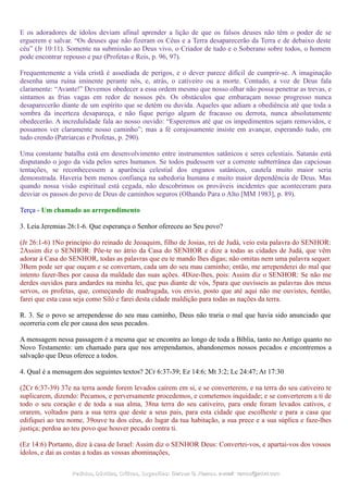 E os adoradores de ídolos deviam afinal aprender a lição de que os falsos deuses não têm o poder de se
erguerem e salvar. “Os deuses que não fizeram os Céus e a Terra desaparecerão da Terra e de debaixo deste
céu” (Jr 10:11). Somente na submissão ao Deus vivo, o Criador de tudo e o Soberano sobre todos, o homem
pode encontrar repouso e paz (Profetas e Reis, p. 96, 97).
Frequentemente a vida cristã é assediada de perigos, e o dever parece difícil de cumprir-se. A imaginação
desenha uma ruína iminente perante nós, e, atrás, o cativeiro ou a morte. Contudo, a voz de Deus fala
claramente: “Avante!” Devemos obedecer a essa ordem mesmo que nosso olhar não possa penetrar as trevas, e
sintamos as frias vagas em redor de nossos pés. Os obstáculos que embaraçam nosso progresso nunca
desaparecerão diante de um espírito que se detém ou duvida. Aqueles que adiam a obediência até que toda a
sombra da incerteza desapareça, e não fique perigo algum de fracasso ou derrota, nunca absolutamente
obedecerão. A incredulidade fala ao nosso ouvido: “Esperemos até que os impedimentos sejam removidos, e
possamos ver claramente nosso caminho”; mas a fé corajosamente insiste em avançar, esperando tudo, em
tudo crendo (Patriarcas e Profetas, p. 290).
Uma constante batalha está em desenvolvimento entre instrumentos satânicos e seres celestiais. Satanás está
disputando o jogo da vida pelos seres humanos. Se todos pudessem ver a corrente subterrânea das capciosas
tentações, se reconhecessem a aparência celestial dos enganos satânicos, cautela muito maior seria
demonstrada. Haveria bem menos confiança na sabedoria humana e muito maior dependência de Deus. Mas
quando nossa visão espiritual está cegada, não descobrimos os prováveis incidentes que aconteceram para
desviar os passos do povo de Deus de caminhos seguros (Olhando Para o Alto [MM 1983], p. 89).
Terça - Um chamado ao arrependimento
3. Leia Jeremias 26:1-6. Que esperança o Senhor ofereceu ao Seu povo?
(Jr 26:1-6) 1No princípio do reinado de Jeoaquim, filho de Josias, rei de Judá, veio esta palavra do SENHOR:
2Assim diz o SENHOR: Põe-te no átrio da Casa do SENHOR e dize a todas as cidades de Judá, que vêm
adorar à Casa do SENHOR, todas as palavras que eu te mando lhes digas; não omitas nem uma palavra sequer.
3Bem pode ser que ouçam e se convertam, cada um do seu mau caminho; então, me arrependerei do mal que
intento fazer-lhes por causa da maldade das suas ações. 4Dize-lhes, pois: Assim diz o SENHOR: Se não me
derdes ouvidos para andardes na minha lei, que pus diante de vós, 5para que ouvísseis as palavras dos meus
servos, os profetas, que, começando de madrugada, vos envio, posto que até aqui não me ouvistes, 6então,
farei que esta casa seja como Siló e farei desta cidade maldição para todas as nações da terra.
R. 3. Se o povo se arrependesse do seu mau caminho, Deus não traria o mal que havia sido anunciado que
ocorreria com ele por causa dos seus pecados.
A mensagem nessa passagem é a mesma que se encontra ao longo de toda a Bíblia, tanto no Antigo quanto no
Novo Testamento: um chamado para que nos arrependamos, abandonemos nossos pecados e encontremos a
salvação que Deus oferece a todos.
4. Qual é a mensagem dos seguintes textos? 2Cr 6:37-39; Ez 14:6; Mt 3:2; Lc 24:47; At 17:30
(2Cr 6:37-39) 37e na terra aonde forem levados caírem em si, e se converterem, e na terra do seu cativeiro te
suplicarem, dizendo: Pecamos, e perversamente procedemos, e cometemos inquidade; e se converterem a ti de
todo o seu coração e de toda a sua alma, 38na terra do seu cativeiro, para onde foram levados cativos, e
orarem, voltados para a sua terra que deste a seus pais, para esta cidade que escolheste e para a casa que
edifiquei ao teu nome, 39ouve tu dos céus, do lugar da tua habitação, a sua prece e a sua súplica e faze-lhes
justiça; perdoa ao teu povo que houver pecado contra ti.
(Ez 14:6) Portanto, dize à casa de Israel: Assim diz o SENHOR Deus: Convertei-vos, e apartai-vos dos vossos
ídolos, e dai as costas a todas as vossas abominações,
Pedidos, Dúvidas, Críticas, Sugestões:Pedidos, Dúvidas, Críticas, Sugestões: Gerson G. Ramos.Gerson G. Ramos. e-mail:e-mail: ramos@advir.comramos@advir.com
 