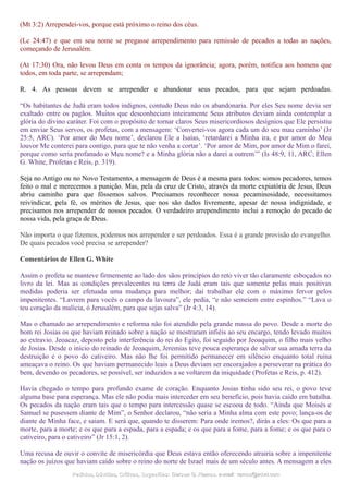 (Mt 3:2) Arrependei-vos, porque está próximo o reino dos céus.
(Lc 24:47) e que em seu nome se pregasse arrependimento para remissão de pecados a todas as nações,
começando de Jerusalém.
(At 17:30) Ora, não levou Deus em conta os tempos da ignorância; agora, porém, notifica aos homens que
todos, em toda parte, se arrependam;
R. 4. As pessoas devem se arrepender e abandonar seus pecados, para que sejam perdoadas.
“Os habitantes de Judá eram todos indignos, contudo Deus não os abandonaria. Por eles Seu nome devia ser
exaltado entre os pagãos. Muitos que desconheciam inteiramente Seus atributos deviam ainda contemplar a
glória do divino caráter. Foi com o propósito de tornar claros Seus misericordiosos desígnios que Ele persistiu
em enviar Seus servos, os profetas, com a mensagem: ‘Convertei-vos agora cada um do seu mau caminho’ (Jr
25:5, ARC). ‘Por amor do Meu nome’, declarou Ele a Isaías, ‘retardarei a Minha ira, e por amor do Meu
louvor Me conterei para contigo, para que te não venha a cortar’. ‘Por amor de Mim, por amor de Mim o farei,
porque como seria profanado o Meu nome? e a Minha glória não a darei a outrem’” (Is 48:9, 11, ARC; Ellen
G. White, Profetas e Reis, p. 319).
Seja no Antigo ou no Novo Testamento, a mensagem de Deus é a mesma para todos: somos pecadores, temos
feito o mal e merecemos a punição. Mas, pela da cruz de Cristo, através da morte expiatória de Jesus, Deus
abriu caminho para que fôssemos salvos. Precisamos reconhecer nossa pecaminosidade, necessitamos
reivindicar, pela fé, os méritos de Jesus, que nos são dados livremente, apesar de nossa indignidade, e
precisamos nos arrepender de nossos pecados. O verdadeiro arrependimento inclui a remoção do pecado de
nossa vida, pela graça de Deus.
Não importa o que fizemos, podemos nos arrepender e ser perdoados. Essa é a grande provisão do evangelho.
De quais pecados você precisa se arrepender?
Comentários de Ellen G. White
Assim o profeta se manteve firmemente ao lado dos sãos princípios do reto viver tão claramente esboçados no
livro da lei. Mas as condições prevalecentes na terra de Judá eram tais que somente pelas mais positivas
medidas poderia ser efetuada uma mudança para melhor; daí trabalhar ele com o máximo fervor pelos
impenitentes. “Lavrem para vocês o campo da lavoura”, ele pedia, “e não semeiem entre espinhos.” “Lava o
teu coração da malícia, ó Jerusalém, para que sejas salva” (Jr 4:3, 14).
Mas o chamado ao arrependimento e reforma não foi atendido pela grande massa do povo. Desde a morte do
bom rei Josias os que haviam reinado sobre a nação se mostraram infiéis ao seu encargo, tendo levado muitos
ao extravio. Jeoacaz, deposto pela interferência do rei do Egito, foi seguido por Jeoaquim, o filho mais velho
de Josias. Desde o início do reinado de Jeoaquim, Jeremias teve pouca esperança de salvar sua amada terra da
destruição e o povo do cativeiro. Mas não lhe foi permitido permanecer em silêncio enquanto total ruína
ameaçava o reino. Os que haviam permanecido leais a Deus deviam ser encorajados a perseverar na prática do
bem, devendo os pecadores, se possível, ser induzidos a se voltarem da iniquidade (Profetas e Reis, p. 412).
Havia chegado o tempo para profundo exame de coração. Enquanto Josias tinha sido seu rei, o povo teve
alguma base para esperança. Mas ele não podia mais interceder em seu benefício, pois havia caído em batalha.
Os pecados da nação eram tais que o tempo para intercessão quase se escoou de todo. “Ainda que Moisés e
Samuel se pusessem diante de Mim”, o Senhor declarou, “não seria a Minha alma com este povo; lança-os de
diante de Minha face, e saiam. E será que, quando te disserem: Para onde iremos?, dirás a eles: Os que para a
morte, para a morte; e os que para a espada, para a espada; e os que para a fome, para a fome; e os que para o
cativeiro, para o cativeiro” (Jr 15:1, 2).
Uma recusa de ouvir o convite de misericórdia que Deus estava então oferecendo atrairia sobre a impenitente
nação os juízos que haviam caído sobre o reino do norte de Israel mais de um século antes. A mensagem a eles
Pedidos, Dúvidas, Críticas, Sugestões:Pedidos, Dúvidas, Críticas, Sugestões: Gerson G. Ramos.Gerson G. Ramos. e-mail:e-mail: ramos@advir.comramos@advir.com
 
