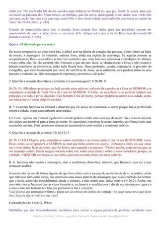 então era: “Se vocês não Me derem ouvidos para andarem na Minha lei, que pus diante de vocês, para que
ouvissem as palavras dos Meus servos, os profetas, que Eu envio, madrugando e enviando, mas vocês não
ouviram; então farei que esta casa seja como Siló, e farei desta cidade uma maldição para todas as nações da
Terra” (Jr 26:4-6; Ibid., p. 415).
Usando de misericórdia para com o mundo, Jesus retarda Sua vinda, para que pecadores possam ter
oportunidade de ouvir a advertência, e encontrar nEle refúgio antes que a ira de Deus seja derramada (O
Grande Conflito, p. 458).
Quarta - O chamado para a morte
De nossa perspectiva, ao olhar para trás, é difícil crer na dureza de coração das pessoas. Como vimos na lição
de ontem, a mensagem de Jeremias, embora forte, ainda era repleta de esperança. Se aquelas pessoas se
arrependessem, Deus suspenderia as horríveis punições que, com base nas promessas e maldições da aliança,
viriam sobre elas. Se tão somente elas fizessem o que deviam fazer, se obedecessem a Deus e obtivessem a
bênção resultante da obediência, então tudo ficaria bem. Deus perdoaria, curaria, restauraria. A provisão do
evangelho, que viria futuramente por meio do sacrifício de Jesus, seria suficiente para perdoar todos os seus
pecados e restaurá-las. Que mensagem de esperança, promessa e salvação!
5. Qual foi a resposta dos líderes a Jeremias e à sua mensagem? Jr 26:10, 11
(Jr 26:10) 10Tendo os príncipes de Judá ouvido estas palavras, subiram da casa do rei à Casa do SENHOR e se
assentaram à entrada da Porta Nova da Casa do SENHOR. 11Então, os sacerdotes e os profetas falaram aos
príncipes e a todo o povo, dizendo: Este homem é réu de morte, porque profetizou contra esta cidade, como
ouvistes com os vossos próprios ouvidos.
R. 5. Levaram Jeremias ao tribunal e disseram que ele devia ser condenado à morte porque havia profetizado
contra a cidade, o que caracterizaria uma traição.
Em Israel, apenas um tribunal legalmente reunido poderia emitir uma sentença de morte. Só o voto da maioria
dos juízes era aceitável para a pena de morte. Os sacerdotes e profetas levaram Jeremias ao tribunal com suas
acusações mortais. Seus opositores desejavam apresentá-lo como traidor e criminoso político.
6. Qual foi a resposta de Jeremias? Jr 26:13-15
(Jr 26:13-15) 13Agora, pois, emendai os vossos caminhos e as vossas ações e ouvi a voz do SENHOR, vosso
Deus; então, se arrependerá o SENHOR do mal que falou contra vós outros. 14Quanto a mim, eis que estou
nas vossas mãos; fazei de mim o que for bom e reto segundo vos parecer. 15Sabei, porém, com certeza que, se
me matardes a mim, trareis sangue inocente sobre vós, sobre esta cidade e sobre os seus moradores; porque, na
verdade, o SENHOR me enviou a vós outros, para me ouvirdes dizer-vos estas palavras.
R. 6. Jeremias não mudou a mensagem, mas a confirmou; disse-lhes, também, que fizessem com ele o que
achassem melhor.
Jeremias não recuou de forma alguma do que havia dito; com a ameaça de morte diante de si, o profeta, ainda
que estivesse com certo medo, não amenizou uma única palavra da mensagem que havia recebido do Senhor,
que o havia advertido especialmente, desde o começo, a não omitir uma única palavra (Jr 26:2). Assim, em
contraste com o Jeremias que às vezes lamentava, reclamava e amaldiçoava o dia de seu nascimento, agora o
vemos como um homem de Deus que permanecia fiel e convicto.
Você já teve que permanecer firme e pagar um alto preço em defesa da verdade? Se você nunca teve que fazer
isso, haveria algo errado em sua vida?
Comentários de Ellen G. White
Multidões que são demasiadamente incrédulas para aceitar a segura palavra da profecia, receberão com
Pedidos, Dúvidas, Críticas, Sugestões:Pedidos, Dúvidas, Críticas, Sugestões: Gerson G. Ramos.Gerson G. Ramos. e-mail:e-mail: ramos@advir.comramos@advir.com
 