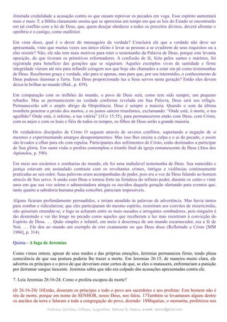 ilimitada credulidade a acusação contra os que ousam reprovar os pecados em voga. Esse espírito aumentará
mais e mais: E a Bíblia claramente ensina que se aproxima um tempo em que as leis do Estado se encontrarão
em tal conflito com a lei de Deus, que, quem desejar obedecer a todos os preceitos divinos, deverá afrontar o
opróbrio e o castigo, como malfeitor.
Em vista disso, qual é o dever do mensageiro da verdade? Concluirá ele que a verdade não deve ser
apresentada, visto que muitas vezes seu único efeito é levar as pessoas a se evadirem de seus requisitos ou a
eles resistir? Não; ele não tem mais motivos para reter o testemunho da Palavra de Deus, porque este levanta
oposição, do que tiveram os primitivos reformadores. A confissão de fé, feita pelos santos e mártires, foi
registrada para benefício das gerações que se seguiram. Aqueles exemplos vivos de santidade e firme
integridade vieram até nós para infundir coragem nos que hoje são chamados a estar em pé como testemunhas
de Deus. Receberam graça e verdade, não para si apenas, mas para que, por seu intermédio, o conhecimento de
Deus pudesse iluminar a Terra. Tem Deus proporcionado luz a Seus servos nesta geração? Então eles devem
deixá-la brilhar ao mundo (Ibid., p. 459).
Em comparação com os milhões do mundo, o povo de Deus será, como tem sido sempre, um pequeno
rebanho. Mas se permanecerem na verdade conforme revelada em Sua Palavra, Deus será seu refúgio.
Permanecerão sob o amplo abrigo da Onipotência. Deus é sempre a maioria. Quando o som da última
trombeta penetrar a prisão dos mortos, e os justos saírem triunfantes, exclamando: “Onde está, ó morte, o teu
aguilhão? Onde está, ó inferno, a tua vitória” (1Co 15:55), para permanecerem então com Deus, com Cristo,
com os anjos e com os leais e fiéis de todos os tempos, os filhos de Deus serão a grande maioria.
Os verdadeiros discípulos de Cristo O seguem através de severos conflitos, suportando a negação de si
mesmos e experimentando amargos desapontamentos. Mas isso lhes ensina a culpa e o ai do pecado, e assim
são levados a olhar para ele com repulsa. Participantes dos sofrimentos de Cristo, estão destinados a participar
de Sua glória. Em santa visão o profeta contemplou o triunfo final da igreja remanescente de Deus (Atos dos
Apóstolos, p. 590).
Em meio aos escárnios e zombarias do mundo, ele foi uma inabalável testemunha de Deus. Sua mansidão e
justiça estavam em assinalado contraste com os revoltantes crimes, intrigas e violências continuamente
praticadas ao seu redor. Suas palavras eram acompanhadas de poder, pois era a voz de Deus falando ao homem
através de Seu servo. A união com Deus o tornou forte na fortaleza do infinito poder, durante os cento e vinte
anos em que sua voz solene e admoestadora atingiu os ouvidos daquela geração alertando para eventos que,
tanto quanto a sabedoria humana podia conceber, pareciam impossíveis.
Alguns ficaram profundamente persuadidos, e teriam atendido às palavras de advertência. Mas havia tantos
para zombar e ridicularizar, que eles participaram do mesmo espírito, resistiram aos convites de misericórdia,
não quiseram emendar-se, e logo se acharam entre os mais ousados e arrogantes zombadores, pois ninguém é
tão destemido e vai tão longe no pecado como aqueles que receberam a luz mas resistiram à convicção do
Espírito de Deus. … Quão simples e infantil, em meio à descrença de um mundo escarnecedor, era a fé de
Noé. … Ele deu ao mundo um exemplo de crer exatamente no que Deus disse (Refletindo a Cristo [MM
1986], p. 314).
Quinta - A fuga de Jeremias
Como vimos ontem, apesar de seus medos e das próprias emoções, Jeremias permaneceu firme, tendo plena
consciência de que sua postura poderia lhe trazer a morte. Em Jeremias 26:15, de maneira muito clara, ele
advertiu os príncipes e o povo de que deveriam estar certos de que, se eles o matassem, enfrentariam a punição
por derramar sangue inocente. Jeremias sabia que não era culpado das acusações apresentadas contra ele.
7. Leia Jeremias 26:16-24. Como o profeta escapou da morte?
(Jr 26:16-24) 16Então, disseram os príncipes e todo o povo aos sacerdotes e aos profetas: Este homem não é
réu de morte, porque em nome do SENHOR, nosso Deus, nos falou. 17Também se levantaram alguns dentre
os anciãos da terra e falaram a toda a congregação do povo, dizendo: 18Miquéias, o morastita, profetizou nos
Pedidos, Dúvidas, Críticas, Sugestões:Pedidos, Dúvidas, Críticas, Sugestões: Gerson G. Ramos.Gerson G. Ramos. e-mail:e-mail: ramos@advir.comramos@advir.com
 