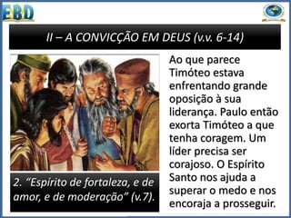 II – A CONVICÇÃO EM DEUS (v.v. 6-14)
2. “Espírito de fortaleza, e de
amor, e de moderação” (v.7).
Ao que parece
Timóteo estava
enfrentando grande
oposição à sua
liderança. Paulo então
exorta Timóteo a que
tenha coragem. Um
líder precisa ser
corajoso. O Espírito
Santo nos ajuda a
superar o medo e nos
encoraja a prosseguir.
 