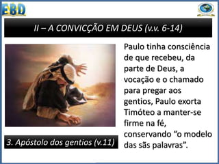 II – A CONVICÇÃO EM DEUS (v.v. 6-14)
3. Apóstolo dos gentios (v.11)
Paulo tinha consciência
de que recebeu, da
parte de Deus, a
vocação e o chamado
para pregar aos
gentios, Paulo exorta
Timóteo a manter-se
firme na fé,
conservando “o modelo
das sãs palavras”.
 