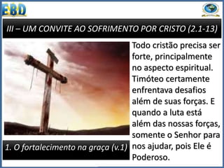 III – UM CONVITE AO SOFRIMENTO POR CRISTO (2.1-13)
1. O fortalecimento na graça (v.1)
Todo cristão precisa ser
forte, principalmente
no aspecto espiritual.
Timóteo certamente
enfrentava desafios
além de suas forças. E
quando a luta está
além das nossas forças,
somente o Senhor para
nos ajudar, pois Ele é
Poderoso.
 