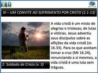 III – UM CONVITE AO SOFRIMENTO POR CRISTO (2.1-13)
2. Soldado de Cristo (v. 3)
A vida cristã é um misto de
alegrias e tristezas; de lutas
e vitórias. Jesus advertiu
seus discípulos sobre as
aflições da vida cristã (Jo
16.33). Para os que aceitam
tomar a cruz (Mt 16.24),
renunciando a sí mesmos, a
vida cristã é uma luta sem
tréguas.
 