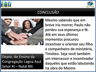 CONCLUSÃO
Mesmo sabendo que em
breve iria morrer, Paulo não
perdeu sua esperança e fé.
Até em seus últimos
momentos procurou
incentivar e orientar seu filho
e companheiro de ministério,
Timóteo. Seja você também
um intercessor e incentivador
daqueles que estão labutando
na obra do Mestre.
Depto. de Ensino da
Congregação Lagoa Azul
Setor XI – Natal RN
 