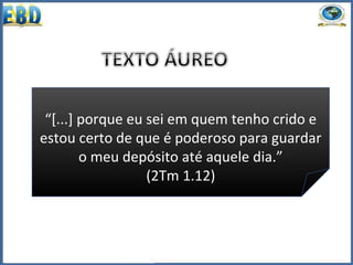 “[...] porque eu sei em quem tenho crido e
estou certo de que é poderoso para guardar
o meu depósito até aquele dia.”
(2Tm 1.12)
 