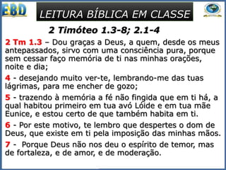 2 Timóteo 1.3-8; 2.1-4
2 Tm 1.3 – Dou graças a Deus, a quem, desde os meus
antepassados, sirvo com uma consciência pura, porque
sem cessar faço memória de ti nas minhas orações,
noite e dia;
4 - desejando muito ver-te, lembrando-me das tuas
lágrimas, para me encher de gozo;
5 - trazendo à memória a fé não fingida que em ti há, a
qual habitou primeiro em tua avó Lóide e em tua mãe
Eunice, e estou certo de que também habita em ti.
6 - Por este motivo, te lembro que despertes o dom de
Deus, que existe em ti pela imposição das minhas mãos.
7 - Porque Deus não nos deu o espírito de temor, mas
de fortaleza, e de amor, e de moderação.
LEITURA BÍBLICA EM CLASSE
 