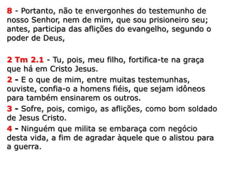 8 - Portanto, não te envergonhes do testemunho de
nosso Senhor, nem de mim, que sou prisioneiro seu;
antes, participa das aflições do evangelho, segundo o
poder de Deus,
2 Tm 2.1 - Tu, pois, meu filho, fortifica-te na graça
que há em Cristo Jesus.
2 - E o que de mim, entre muitas testemunhas,
ouviste, confia-o a homens fiéis, que sejam idôneos
para também ensinarem os outros.
3 - Sofre, pois, comigo, as aflições, como bom soldado
de Jesus Cristo.
4 - Ninguém que milita se embaraça com negócio
desta vida, a fim de agradar àquele que o alistou para
a guerra.
 