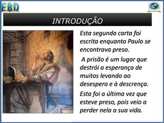 INTRODUÇÃO
Esta segunda carta foi
escrita enquanto Paulo se
encontrava preso.
A prisão é um lugar que
destrói a esperança de
muitos levando ao
desespero e à descrença.
Esta foi a última vez que
esteve preso, pois veio a
perder nela a sua vida.
 