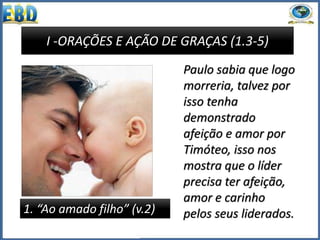 I -ORAÇÕES E AÇÃO DE GRAÇAS (1.3-5)
1. “Ao amado filho” (v.2)
Paulo sabia que logo
morreria, talvez por
isso tenha
demonstrado
afeição e amor por
Timóteo, isso nos
mostra que o líder
precisa ter afeição,
amor e carinho
pelos seus liderados.
 