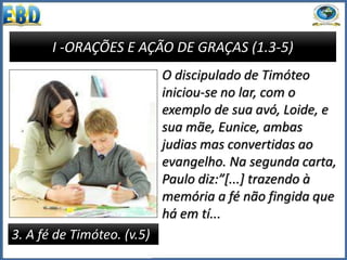 I -ORAÇÕES E AÇÃO DE GRAÇAS (1.3-5)
3. A fé de Timóteo. (v.5)
O discipulado de Timóteo
iniciou-se no lar, com o
exemplo de sua avó, Loide, e
sua mãe, Eunice, ambas
judias mas convertidas ao
evangelho. Na segunda carta,
Paulo diz:”[...] trazendo à
memória a fé não fingida que
há em tí...
 