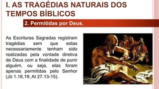 10
2. Permitidas por Deus.
As Escrituras Sagradas registram
tragédias sem que estas
necessariamente tenham sido
realizadas pela vontade diretiva
de Deus com a finalidade de punir
alguém, ou seja, elas foram
apenas permitidas pelo Senhor
(Jó 1.18,19; At 27.13-15).
I. AS TRAGÉDIAS NATURAIS DOS
TEMPOS BÍBLICOS
 