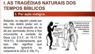 11
3. Por ação maligna.
Satanás, ou alguém usado por
ele, não detém poder em si
mesmo, e sua atuação só se
dá por permissão divina e fica
circunscrita à vontade de
Deus (Jó 2.3-7; Jo 10.17,18;
19.9-11). Evidentemente que
isso não significa que
devamos ignorá-lo ou
subestimá-lo (2Co 2.10b,11).
I. AS TRAGÉDIAS NATURAIS DOS
TEMPOS BÍBLICOS
 
