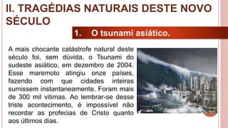 15
1. O tsunami asiático.
A mais chocante catástrofe natural deste
século foi, sem dúvida, o Tsunami do
sudeste asiático, em dezembro de 2004.
Esse maremoto atingiu onze países,
fazendo com que cidades inteiras
sumissem instantaneamente. Foram mais
de 300 mil vitimas. Ao lembrar-se desse
triste acontecimento, é impossível não
recordar as profecias de Cristo quanto
aos últimos dias.
II. TRAGÉDIAS NATURAIS DESTE NOVO
SÉCULO
 