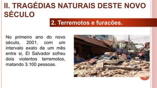 16
2. Terremotos e furacões.
No primeiro ano do novo
século, 2001, com um
intervalo exato de um mês
entre si, El Salvador sofreu
dois violentos terremotos,
matando 3.100 pessoas.
II. TRAGÉDIAS NATURAIS DESTE NOVO
SÉCULO
 