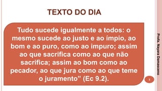 TEXTO DO DIA
2
Tudo sucede igualmente a todos: o
mesmo sucede ao justo e ao ímpio, ao
bom e ao puro, como ao impuro; assim
ao que sacrifica como ao que não
sacrifica; assim ao bom como ao
pecador, ao que jura como ao que teme
o juramento” (Ec 9.2).
Profa.NayaraDamasceno
 