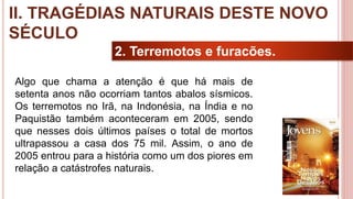 20
2. Terremotos e furacões.
Algo que chama a atenção é que há mais de
setenta anos não ocorriam tantos abalos sísmicos.
Os terremotos no Irã, na Indonésia, na Índia e no
Paquistão também aconteceram em 2005, sendo
que nesses dois últimos países o total de mortos
ultrapassou a casa dos 75 mil. Assim, o ano de
2005 entrou para a história como um dos piores em
relação a catástrofes naturais.
II. TRAGÉDIAS NATURAIS DESTE NOVO
SÉCULO
 