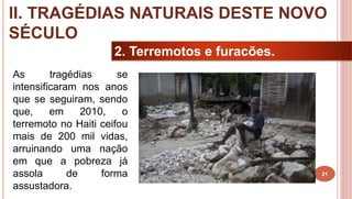 21
2. Terremotos e furacões.
As tragédias se
intensificaram nos anos
que se seguiram, sendo
que, em 2010, o
terremoto no Haiti ceifou
mais de 200 mil vidas,
arruinando uma nação
em que a pobreza já
assola de forma
assustadora.
II. TRAGÉDIAS NATURAIS DESTE NOVO
SÉCULO
 