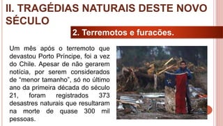 22
2. Terremotos e furacões.
Um mês após o terremoto que
devastou Porto Príncipe, foi a vez
do Chile. Apesar de não gerarem
notícia, por serem considerados
de “menor tamanho”, só no último
ano da primeira década do século
21, foram registrados 373
desastres naturais que resultaram
na morte de quase 300 mil
pessoas.
II. TRAGÉDIAS NATURAIS DESTE NOVO
SÉCULO
 