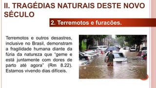 23
2. Terremotos e furacões.
Terremotos e outros desastres,
inclusive no Brasil, demonstram
a fragilidade humana diante da
fúria da natureza que “geme e
está juntamente com dores de
parto até agora” (Rm 8.22).
Estamos vivendo dias difíceis.
II. TRAGÉDIAS NATURAIS DESTE NOVO
SÉCULO
 