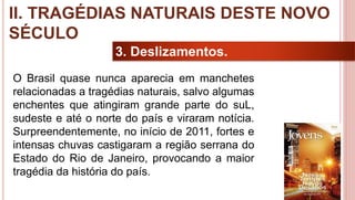 24
3. Deslizamentos.
O Brasil quase nunca aparecia em manchetes
relacionadas a tragédias naturais, salvo algumas
enchentes que atingiram grande parte do suL,
sudeste e até o norte do país e viraram notícia.
Surpreendentemente, no início de 2011, fortes e
intensas chuvas castigaram a região serrana do
Estado do Rio de Janeiro, provocando a maior
tragédia da história do país.
II. TRAGÉDIAS NATURAIS DESTE NOVO
SÉCULO
 