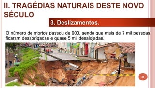 25
3. Deslizamentos.
O número de mortos passou de 900, sendo que mais de 7 mil pessoas
ficaram desabriqadas e quase 5 mil desalojadas.
II. TRAGÉDIAS NATURAIS DESTE NOVO
SÉCULO
 