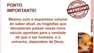 27
PONTO
IMPORTANTE!
Mesmo com o espantoso volume
do saber atual, as tragédias que
devastaram países nesse novo
século apontam para a verdade
de que o ser humano, e o
universo, dependem de Deus.
Profa.NayaraDamasceno
 