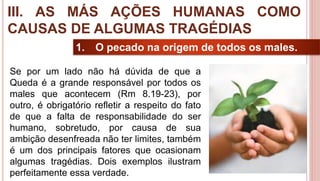 29
1. O pecado na origem de todos os males.
Se por um lado não há dúvida de que a
Queda é a grande responsável por todos os
males que acontecem (Rm 8.19-23), por
outro, é obrigatório refletir a respeito do fato
de que a falta de responsabilidade do ser
humano, sobretudo, por causa de sua
ambição desenfreada não ter limites, também
é um dos principais fatores que ocasionam
algumas tragédias. Dois exemplos ilustram
perfeitamente essa verdade.
III. AS MÁS AÇÕES HUMANAS COMO
CAUSAS DE ALGUMAS TRAGÉDIAS
 