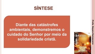 SÍNTESE
3
Diante das catástrofes
ambientais, demonstremos o
cuidado do Senhor por meio da
solidariedade cristã.
Profa.NayaraDamasceno
 
