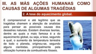 30
2. A tese do aquecimento global.
É compreensível e até legítimo que as
tragédias chamem a atenção de analistas
para pensar as possíveis causas dos
desastres naturais. Existem diversas teorias,
dentre as quais a mais famosa é a do
aquecimento global, ou seja, a tese, segundo
a qual, o aumento da temperatura terrestre
de todo o planeta, originou-se, segundo
alguns cientistas, principalmente pela
utilização humana de combustíveis fósseis.
III. AS MÁS AÇÕES HUMANAS COMO
CAUSAS DE ALGUMAS TRAGÉDIAS
 