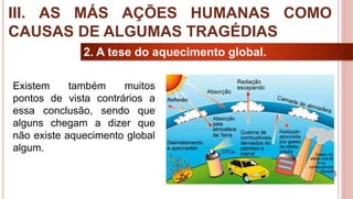 31
2. A tese do aquecimento global.
Existem também muitos
pontos de vista contrários a
essa conclusão, sendo que
alguns chegam a dizer que
não existe aquecimento global
algum.
III. AS MÁS AÇÕES HUMANAS COMO
CAUSAS DE ALGUMAS TRAGÉDIAS
 