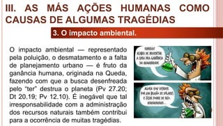32
3. O impacto ambiental.
O impacto ambiental — representado
pela poluição, o desmatamento e a falta
de planejamento urbano — é fruto da
ganância humana, originada na Queda,
fazendo com que a busca desenfreada
pelo “ter” destrua o planeta (Pv 27.20;
Dt 20.19; Pv 12.10). É inegável que tal
irresponsabilidade com a administração
dos recursos naturais também contribui
para a ocorrência de muitas tragédias.
III. AS MÁS AÇÕES HUMANAS COMO
CAUSAS DE ALGUMAS TRAGÉDIAS
 