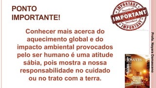 34
PONTO
IMPORTANTE!
Conhecer mais acerca do
aquecimento global e do
impacto ambiental provocados
pelo ser humano é uma atitude
sábia, pois mostra a nossa
responsabilidade no cuidado
ou no trato com a terra.
Profa.NayaraDamasceno
 
