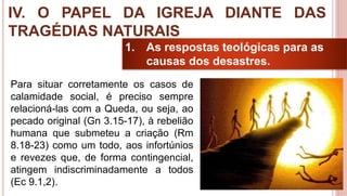 36
1. As respostas teológicas para as
causas dos desastres.
Para situar corretamente os casos de
calamidade social, é preciso sempre
relacioná-las com a Queda, ou seja, ao
pecado original (Gn 3.15-17), à rebelião
humana que submeteu a criação (Rm
8.18-23) como um todo, aos infortúnios
e revezes que, de forma contingencial,
atingem indiscriminadamente a todos
(Ec 9.1,2).
IV. O PAPEL DA IGREJA DIANTE DAS
TRAGÉDIAS NATURAIS
 