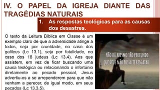 37
1. As respostas teológicas para as causas
dos desastres.
O texto da Leitura Bíblica em Classe é um
exemplo claro de que a adversidade atinge a
todos, seja por crueldade, no caso dos
galileus (Lc 13.1), seja por fatalidade, no
caso dos 18 judeus (Lc 13.4). Aos que
assistem, em vez de ficar buscando uma
causa teológica ou relacionando o infortúnio
diretamente ao pecado pessoal, Jesus
advertiu-os a se arrependerem para que não
venham a perecer, de igual modo, em seus
pecados (Lc 13.3.5).
IV. O PAPEL DA IGREJA DIANTE DAS
TRAGÉDIAS NATURAIS
 