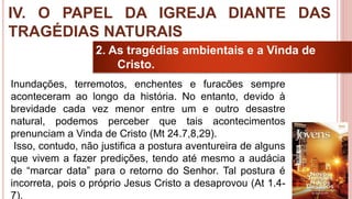 38
2. As tragédias ambientais e a Vinda de
Cristo.
Inundações, terremotos, enchentes e furacões sempre
aconteceram ao longo da história. No entanto, devido à
brevidade cada vez menor entre um e outro desastre
natural, podemos perceber que tais acontecimentos
prenunciam a Vinda de Cristo (Mt 24.7,8,29).
Isso, contudo, não justifica a postura aventureira de alguns
que vivem a fazer predições, tendo até mesmo a audácia
de “marcar data” para o retorno do Senhor. Tal postura é
incorreta, pois o próprio Jesus Cristo a desaprovou (At 1.4-
7).
IV. O PAPEL DA IGREJA DIANTE DAS
TRAGÉDIAS NATURAIS
 