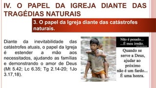 39
3. O papel da Igreja diante das catástrofes
naturais.
Diante da inevitabilidade das
catástrofes atuais, o papel da Igreja
é estender a mão aos
necessitados, ajudando as famílias
e demonstrando o amor de Deus
(Mt 5.42; Lc 6.35; Tg 2.14-20; 1Jo
3.17,18).
IV. O PAPEL DA IGREJA DIANTE DAS
TRAGÉDIAS NATURAIS
 