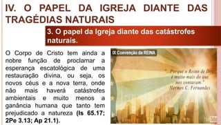 40
3. O papel da Igreja diante das catástrofes
naturais.
O Corpo de Cristo tem ainda a
nobre função de proclamar a
esperança escatológica de uma
restauração divina, ou seja, os
novos céus e a nova terra, onde
não mais haverá catástrofes
ambientais e muito menos a
ganância humana que tanto tem
prejudicado a natureza (Is 65.17;
2Pe 3.13; Ap 21.1).
IV. O PAPEL DA IGREJA DIANTE DAS
TRAGÉDIAS NATURAIS
 
